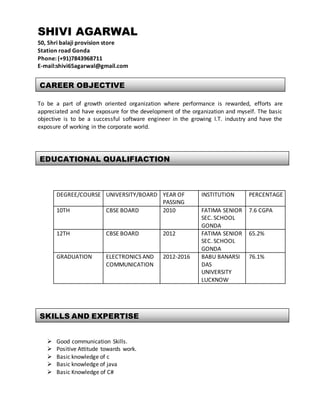 SHIVI AGARWAL
50, Shri balaji provision store
Station road Gonda
Phone: (+91)7843968711
E-mail:shivi65agarwal@gmail.com
To be a part of growth oriented organization where performance is rewarded, efforts are
appreciated and have exposure for the development of the organization and myself. The basic
objective is to be a successful software engineer in the growing I.T. industry and have the
exposure of working in the corporate world.
DEGREE/COURSE UNIVERSITY/BOARD YEAR OF
PASSING
INSTITUTION PERCENTAGE
10TH CBSE BOARD 2010 FATIMA SENIOR
SEC. SCHOOL
GONDA
7.6 CGPA
12TH CBSE BOARD 2012 FATIMA SENIOR
SEC. SCHOOL
GONDA
65.2%
GRADUATION ELECTRONICS AND
COMMUNICATION
2012-2016 BABU BANARSI
DAS
UNIVERSITY
LUCKNOW
76.1%
 Good communication Skills.
 Positive Attitude towards work.
 Basic knowledge of c
 Basic knowledge of java
 Basic Knowledge of C#
SKILLS AND EXPERTISE
EDUCATIONAL QUALIFIACTION
CAREER OBJECTIVE
 