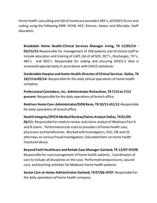 Home health consulting and QA of homecare providers 485’s, allOASIS forms and
coding using the following EMR: HCHB, HCF, Kinnser, Axxess and Allscripts. Staff
education.
Brookdale Home Health-Clinical Services Manager Irving, TX 11/05/14 -
03/15/15-Responsible for management of 100 patients and all clinical staff to
include education and training of staff, QA of all SOC, RCT’s, Discharges, TIF’s,
485’s and ROC’s. Responsible for coding and ensuring OASIS-C data is
answered appropriately in accordance with OASIS standards.
Gardendale Hospice andHome Health-Director of Clinical Services Dallas, TX
10/13 to09/14- Responsiblefor the daily clinical operations of home health
company.
Professional Caretakers, Inc.-Administrator Richardson, TX7/12 to 7/13
present- Responsiblefor the daily operations of branch office.
Redriver Home Care-Administrator/DONReno, TX10/11=01/12-Responsible
for daily operations of branch office.
HealthIntegrity/ZPIC4-Medical Review/Claims Analyst Dallas, TX01/09-
06/11- Responsiblefor medical review and claims analyst of Medicare Part A
and B claims. Performed onsite visits to providers of home health care,
physicians and beneficiaries. Worked with investigators, OIG, FBI and US
attorneys on various fraud investigations. Educated them on home health
fraud and abuse.
BeyondFaithHealthcare and Rehab-Case Manager Garland, TX 12/07-07/08
Responsiblefor casemanagement of home health patients.. Coordination of
care to include all disciplines on the case. Performed venipunctures, wound
care, and teaching activities for Medicare home health patients.
Senior Care at Home-Administrator Garland, TX07/06-0707- Responsiblefor
the daily operations of home health company.
 