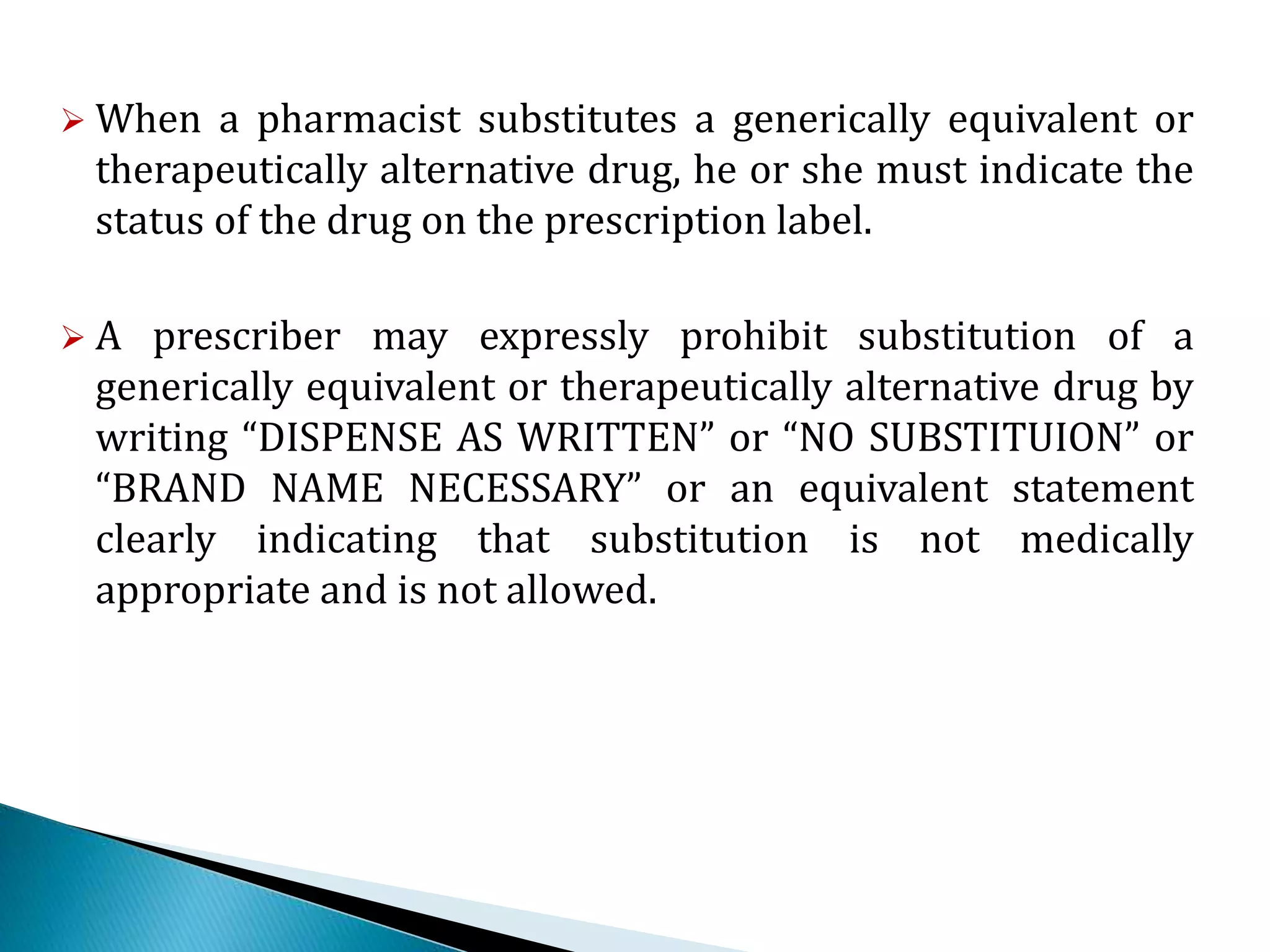  When a pharmacist substitutes a generically equivalent or
therapeutically alternative drug, he or she must indicate the
status of the drug on the prescription label.
 A prescriber may expressly prohibit substitution of a
generically equivalent or therapeutically alternative drug by
writing “DISPENSE AS WRITTEN” or “NO SUBSTITUION” or
“BRAND NAME NECESSARY” or an equivalent statement
clearly indicating that substitution is not medically
appropriate and is not allowed.
 