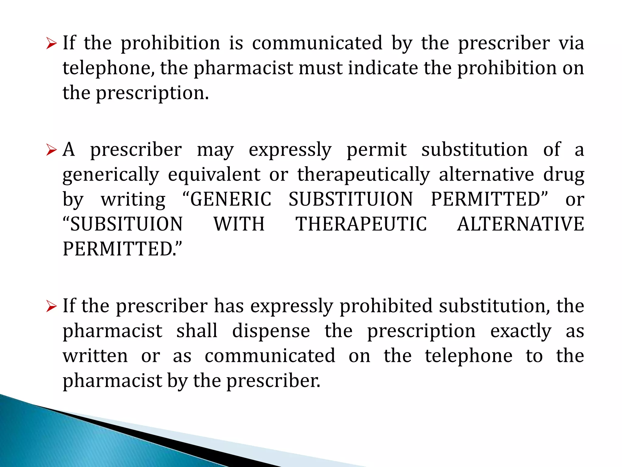 If the prohibition is communicated by the prescriber via
telephone, the pharmacist must indicate the prohibition on
the prescription.
 A prescriber may expressly permit substitution of a
generically equivalent or therapeutically alternative drug
by writing “GENERIC SUBSTITUION PERMITTED” or
“SUBSITUION WITH THERAPEUTIC ALTERNATIVE
PERMITTED.”
 If the prescriber has expressly prohibited substitution, the
pharmacist shall dispense the prescription exactly as
written or as communicated on the telephone to the
pharmacist by the prescriber.
 
