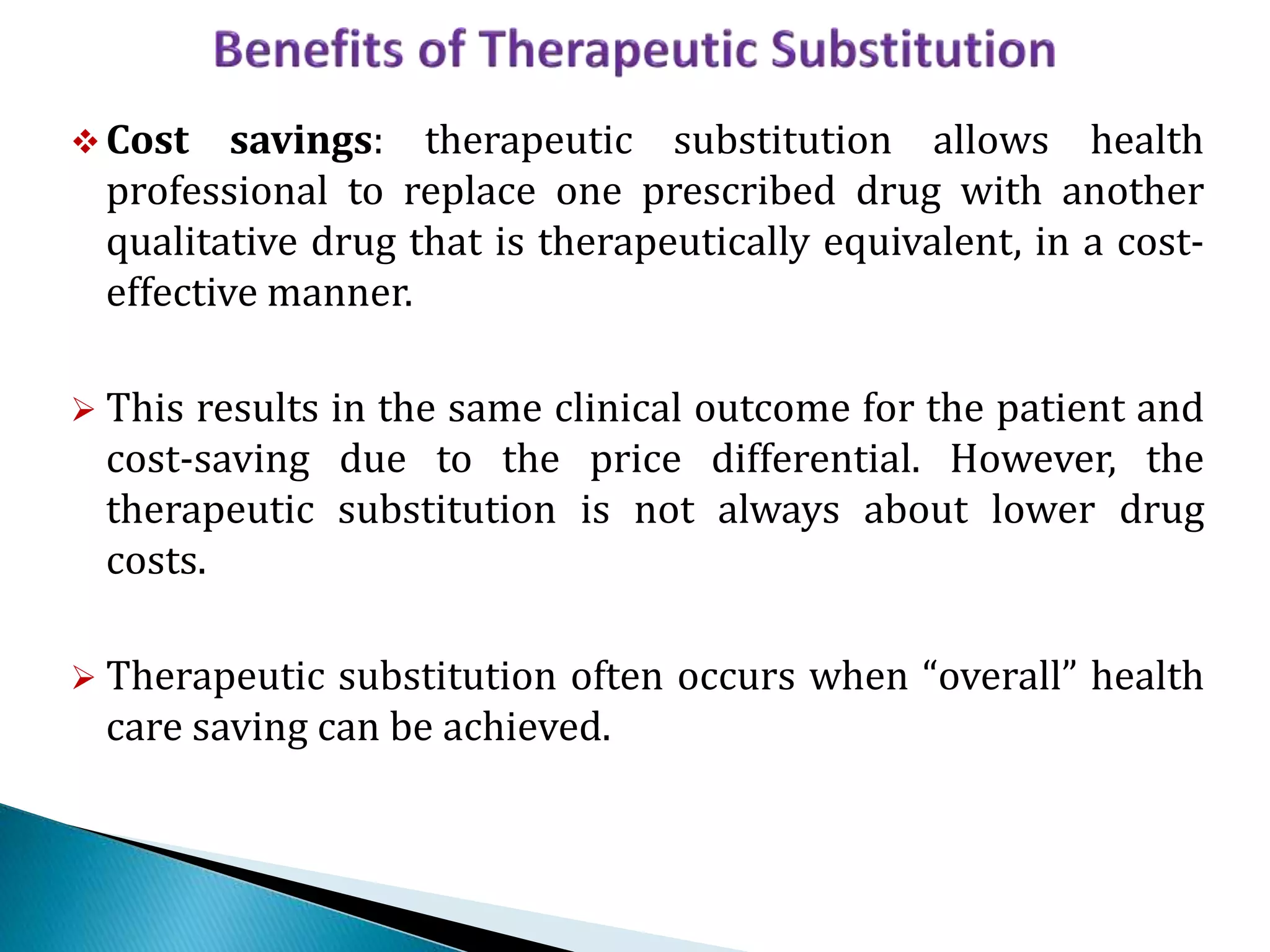  Cost savings: therapeutic substitution allows health
professional to replace one prescribed drug with another
qualitative drug that is therapeutically equivalent, in a cost-
effective manner.
 This results in the same clinical outcome for the patient and
cost-saving due to the price differential. However, the
therapeutic substitution is not always about lower drug
costs.
 Therapeutic substitution often occurs when “overall” health
care saving can be achieved.
 