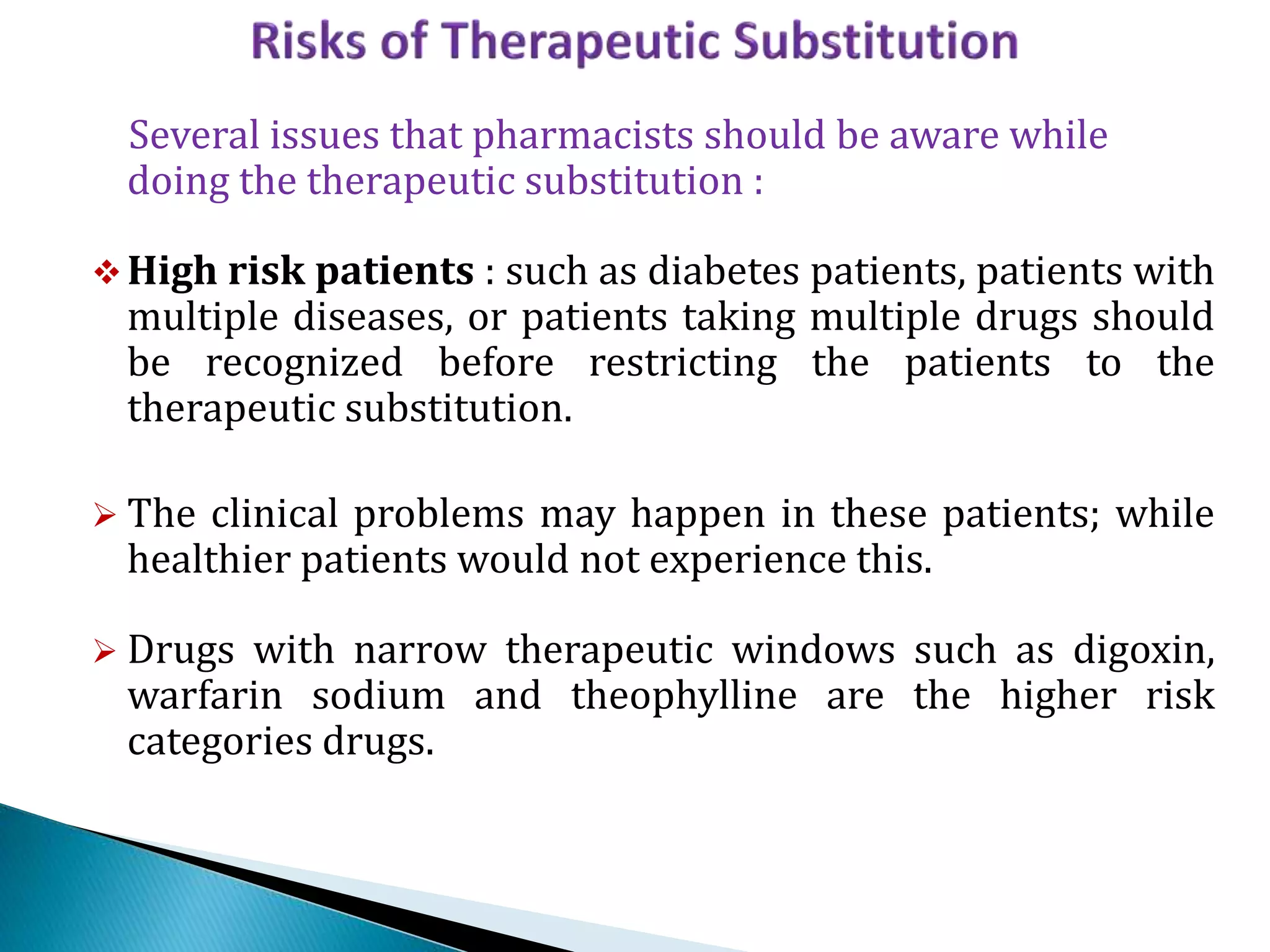 Several issues that pharmacists should be aware while
doing the therapeutic substitution :
High risk patients : such as diabetes patients, patients with
multiple diseases, or patients taking multiple drugs should
be recognized before restricting the patients to the
therapeutic substitution.
 The clinical problems may happen in these patients; while
healthier patients would not experience this.
 Drugs with narrow therapeutic windows such as digoxin,
warfarin sodium and theophylline are the higher risk
categories drugs.
 
