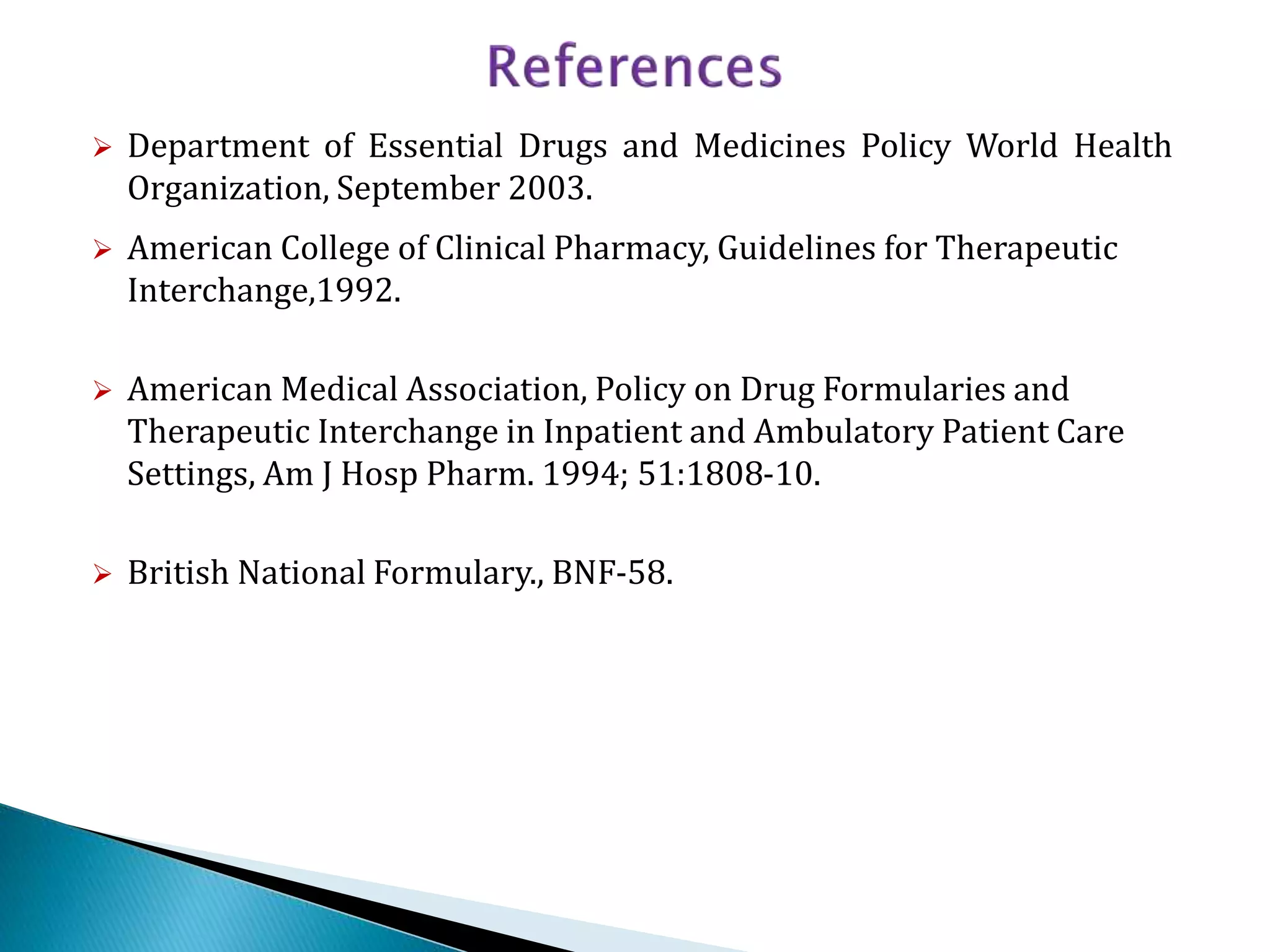  Department of Essential Drugs and Medicines Policy World Health
Organization, September 2003.
 American College of Clinical Pharmacy, Guidelines for Therapeutic
Interchange,1992.
 American Medical Association, Policy on Drug Formularies and
Therapeutic Interchange in Inpatient and Ambulatory Patient Care
Settings, Am J Hosp Pharm. 1994; 51:1808-10.
 British National Formulary., BNF-58.
 