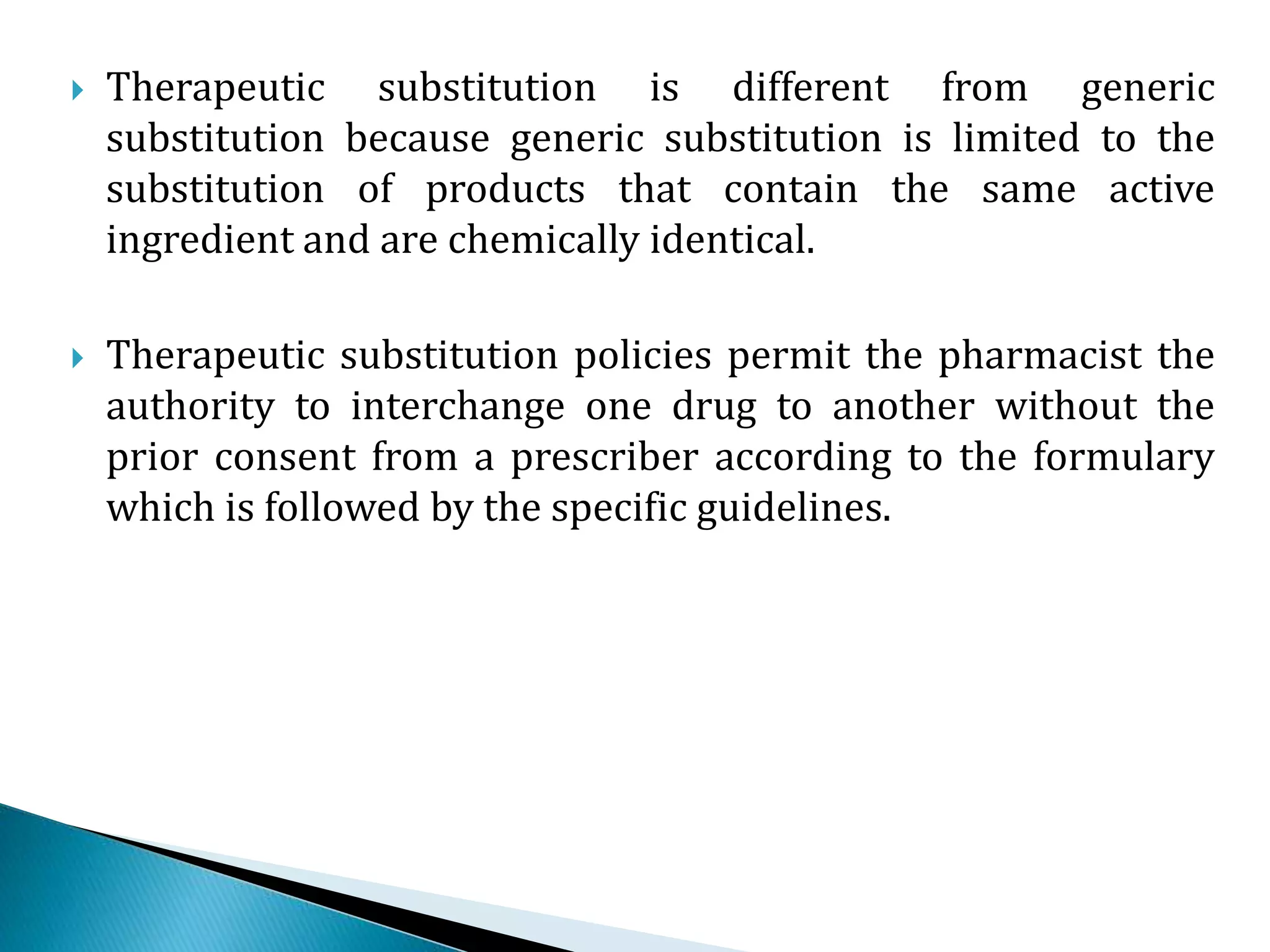  Therapeutic substitution is different from generic
substitution because generic substitution is limited to the
substitution of products that contain the same active
ingredient and are chemically identical.
 Therapeutic substitution policies permit the pharmacist the
authority to interchange one drug to another without the
prior consent from a prescriber according to the formulary
which is followed by the specific guidelines.
 