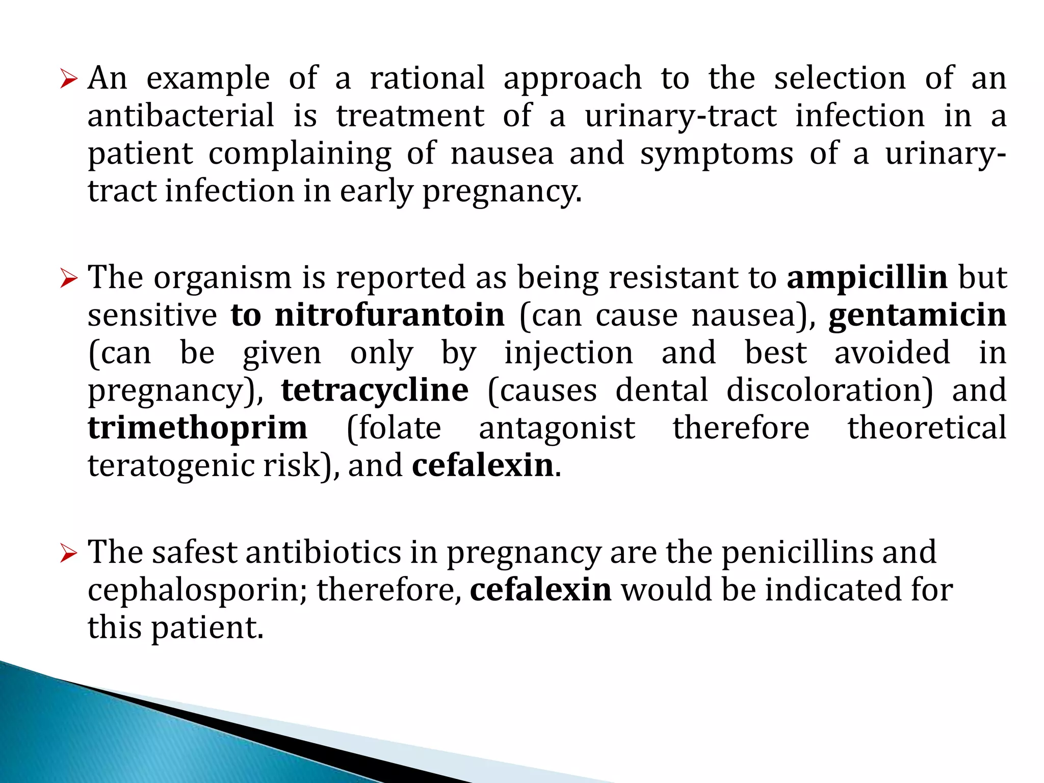  An example of a rational approach to the selection of an
antibacterial is treatment of a urinary-tract infection in a
patient complaining of nausea and symptoms of a urinary-
tract infection in early pregnancy.
 The organism is reported as being resistant to ampicillin but
sensitive to nitrofurantoin (can cause nausea), gentamicin
(can be given only by injection and best avoided in
pregnancy), tetracycline (causes dental discoloration) and
trimethoprim (folate antagonist therefore theoretical
teratogenic risk), and cefalexin.
 The safest antibiotics in pregnancy are the penicillins and
cephalosporin; therefore, cefalexin would be indicated for
this patient.
 