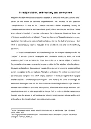 Strategic action, self-mastery and emergence
The prime function of the classical scientific tradition, to formulate ‘immutable, general laws’1
based on the model of verifiable experimentation has resulted in the dominant
conceptualisation of time as flat. Classical mechanics denies temporality, treating all
processes as time-reversible and deterministic, predictable in both the past and future. Yet as
science turns to the study of complex systems and thermodynamics, this simple, linear idea
of time and causality begins to fall apart. Prigogine’s discovery of dissipative structures in non-
equilibrium thermodynamic systems has breathed new life into the study of emergence – that
which is spontaneously ordered, irreducible to its constituent parts and non-hierarchically
organised.
As science moves towards an understanding of the ‘the multiple, the temporal and the
complex’2
, it sits at a point of convergence with continental philosophy, which, due to its
epistemological focus on historicity, holds temporality as a central object of analysis.
Conceptualising time as an emergent phenomenon strips it of the teleology often forced upon
it in public and academic discourse and instead affirms a world of becoming, an open political
system susceptible to rifts and ruptures. Attempts to understand this political ecosystem must
be constructed along new lines which employ a concept of distributive agency that engages
all of the actants – whether organic or inorganic – that make up the social assemblage. An
awareness of emergent time and this micropolitical ecoassemblage can encourage actants to
express their full freedom and enter into agonistic, affirmative relationships with other self-
experimenting actants to bring about political change. Only in a micropolitical ecoassemblage
founded upon the virtues of self-mastery and interconnectedness can science, politics and
philosophy co-develop at mutually-beneficial convergences.
																																																								
1
Roger Hausheer in Isaiah Berlin, Against the Current ed. H. Hardy (New York: The Viking
Press, 1980), xxvi.
2
Ilya Prigogine and Isabelle Stengers, Order Out of Chaos: Man’s New Dialogue with Nature
(Glasgow: Flamingo, 1985), 2.
 