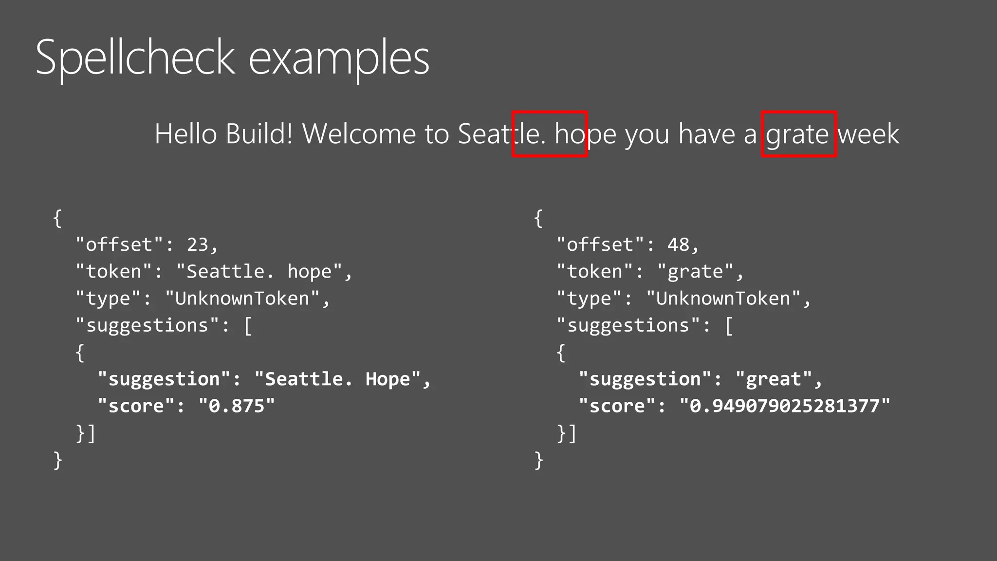 {
"offset": 48,
"token": "grate",
"type": "UnknownToken",
"suggestions": [
{
"suggestion": "great",
"score": "0.949079025281377"
}]
}
{
"offset": 23,
"token": "Seattle. hope",
"type": "UnknownToken",
"suggestions": [
{
"suggestion": "Seattle. Hope",
"score": "0.875"
}]
}
Hello Build! Welcome to Seattle. hope you have a grate week
 