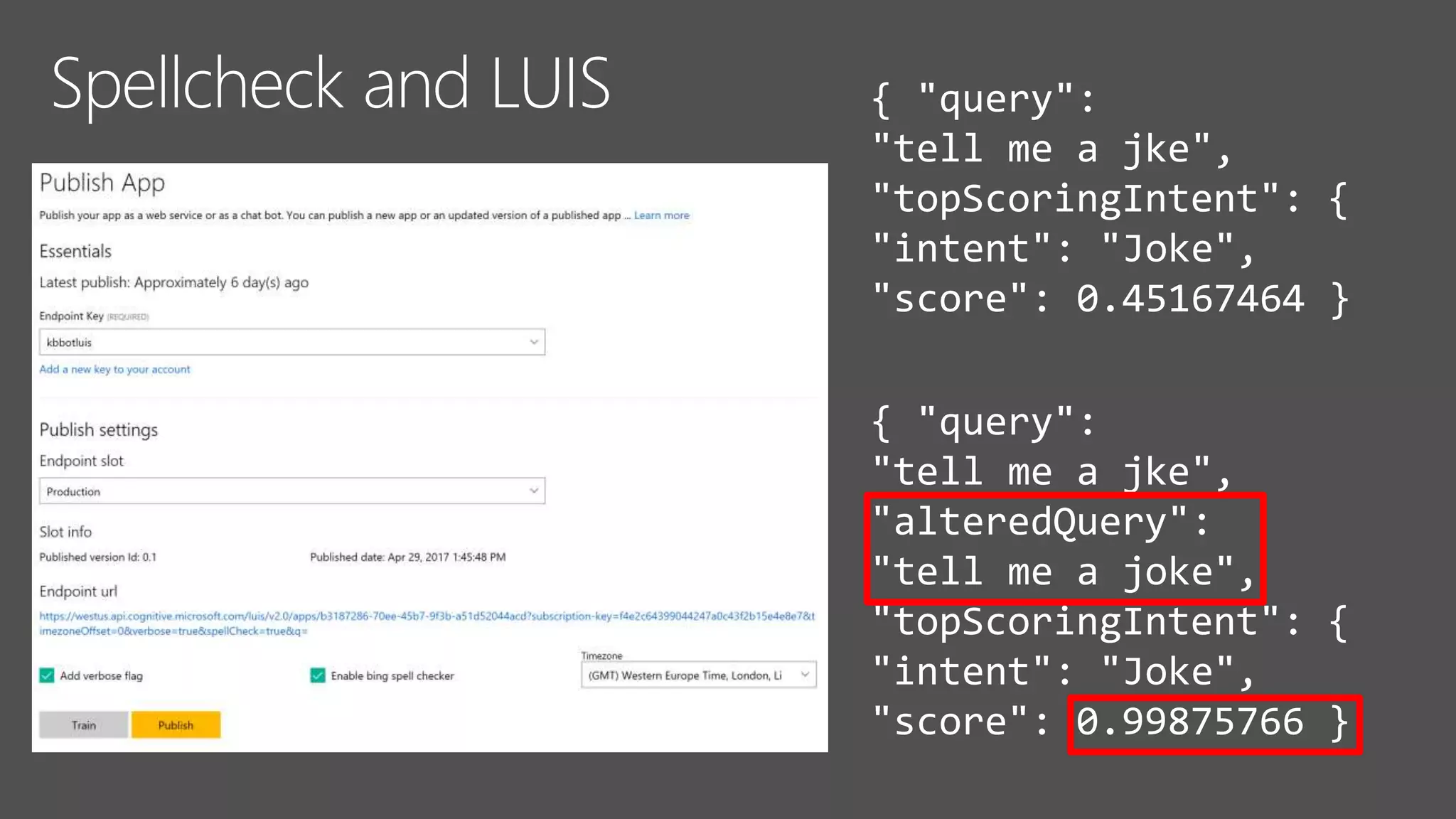 { "query":
"tell me a jke",
"topScoringIntent": {
"intent": "Joke",
"score": 0.45167464 }
{ "query":
"tell me a jke",
"alteredQuery":
"tell me a joke",
"topScoringIntent": {
"intent": "Joke",
"score": 0.99875766 }
 