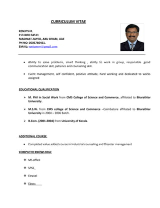 CURRICULUM VITAE
RENJITH R.
P.O.BOX:34511
MADINAT ZAYED, ABU DHABI, UAE
PH NO: 0506786461.
EMAIL: renjumsw@gmail.com
• Ability to solve problems, smart thinking , ability to work in group, responsible ,good
communication skill, patience and counseling skill.
• Event management, self confident, positive attitude, hard working and dedicated to works
assigned
EDUCATIONAL QUALIFICATION
 M. Phil in Social Work from CMS College of Science and Commerce, affiliated to Bharathiar
University.
 M.S.W. from CMS college of Science and Commerce –Coimbatore affiliated to Bharathiar
University in 2004 – 2006 Batch.
 B.Com. (2001-2004) from University of Kerala.
ADDITIONAL COURSE
• Completed value added course in Industrial counseling and Disaster management
COMPUTER KNOWLEDGE
 MS office
 SPSS
 Etravel
 Eboss
 