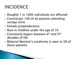  Roughly 1 in 1000 individuals are affected
 Constitutes 10% of all patients attending
vertigo clinic
 Female preponderance
 Rare in children under the age of 10
 Commonly begins between 4th and 5th
decades of life
 Bilateral Meniere’s syndrome is seen in 5% of
these patients
 