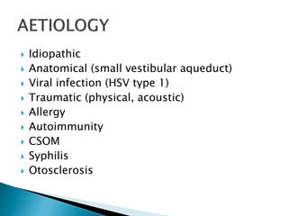  Idiopathic
 Anatomical (small vestibular aqueduct)
 Viral infection (HSV type 1)
 Traumatic (physical, acoustic)
 Allergy
 Autoimmunity
 CSOM
 Syphilis
 Otosclerosis
 