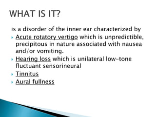 is a disorder of the inner ear characterized by
 Acute rotatory vertigo which is unpredictible,
precipitous in nature associated with nausea
and/or vomiting.
 Hearing loss which is unilateral low-tone
fluctuant sensorineural
 Tinnitus
 Aural fullness
 