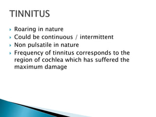  Roaring in nature
 Could be continuous / intermittent
 Non pulsatile in nature
 Frequency of tinnitus corresponds to the
region of cochlea which has suffered the
maximum damage
 