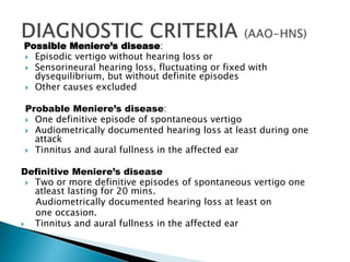 Possible Meniere’s disease:
 Episodic vertigo without hearing loss or
 Sensorineural hearing loss, fluctuating or fixed with
dysequilibrium, but without definite episodes
 Other causes excluded
Probable Meniere’s disease:
 One definitive episode of spontaneous vertigo
 Audiometrically documented hearing loss at least during one
attack
 Tinnitus and aural fullness in the affected ear
Definitive Meniere’s disease
 Two or more definitive episodes of spontaneous vertigo one
atleast lasting for 20 mins.
Audiometrically documented hearing loss at least on
one occasion.
 Tinnitus and aural fullness in the affected ear
 