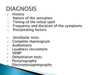  History
1. Nature of the sensation
2. Timing of the initial spell
3. Frequency and duration of the symptoms
4. Precipitating factors
 Vestibular tests
 Complete Haemogram
 Audiometry
 Loudness recruiment
 VEMP
 Dehydration tests
 Posturography
 Electronystagmography
 