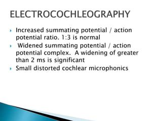  Increased summating potential / action
potential ratio. 1:3 is normal
 Widened summating potential / action
potential complex. A widening of greater
than 2 ms is significant
 Small distorted cochlear microphonics
 