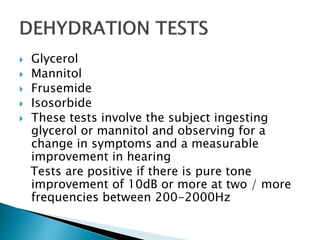  Glycerol
 Mannitol
 Frusemide
 Isosorbide
 These tests involve the subject ingesting
glycerol or mannitol and observing for a
change in symptoms and a measurable
improvement in hearing
Tests are positive if there is pure tone
improvement of 10dB or more at two / more
frequencies between 200-2000Hz
 