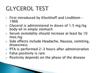  First introduced by Klockhoff and Lindblom –
1966
 Glycerol is administered in doses of 1.5 mg/kg
body wt in empty stomach
 Serum osmolality should increase at least by 10
mos/kg
 Side effects include Headache, Nausea, vomiting,
drowsiness
 PTA is performed 2-3 hours after administration
 False positivity is rare
 Positivity depends on the phase of the disease
 