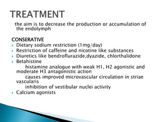 the aim is to decrease the production or accumulation of
the endolymph
CONSERATIVE
 Dietary sodium restriction (1mg/day)
 Restriction of caffeine and nicotine like substances
 Diuretics like bendroflurazide,dyazide, chlorthalidone
 Betahistine
histamine analogue with weak H1, H2 agonistic and
moderate H3 antagonistic action
causes improved microvascular circulation in striae
vascularis
inhibition of vestibular nuclei activity
 Calcium agonists
 