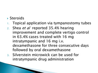  Steroids
1. Topical application via tympanostomy tubes
2. Shea et al reported 35.4% hearing
improvement and complete vertigo control
in 63.4% cases treated with 16 mg
intratympanic and 16 mg i.v.
dexamethasone for three consecutive days
followed by oral dexamethasone
3. Silverstein microwick can be used for
intratympanic drug administration
 