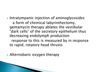  Intratympanic injection of aminoglycosides
a form of chemical labyrinthectomy,
gentamycin therapy ablates the vestibular
“dark cells” of the secretory epithelium thus
decreasing endolymph production
response to this is measured by in response
to rapid, rotatory head thrusts
 Alternobaric oxygen therapy
 