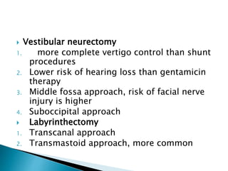  Vestibular neurectomy
1. more complete vertigo control than shunt
procedures
2. Lower risk of hearing loss than gentamicin
therapy
3. Middle fossa approach, risk of facial nerve
injury is higher
4. Suboccipital approach
 Labyrinthectomy
1. Transcanal approach
2. Transmastoid approach, more common
 