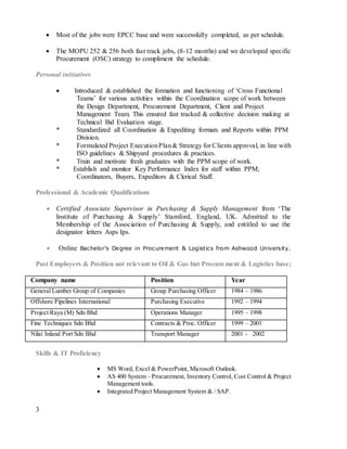 3
 Most of the jobs were EPCC base and were successfully completed, as per schedule.
 The MOPU 252 & 256 both fast track jobs, (8-12 months) and we developed specific
Procurement (OSC) strategy to compliment the schedule.
Personal initiatives
 Introduced & established the formation and functioning of ‘Cross Functional
Teams’ for various activities within the Coordination scope of work between
the Design Department, Procurement Department, Client and Project
Management Team. This ensured fast tracked & collective decision making at
Technical Bid Evaluation stage.
* Standardized all Coordination & Expediting formats and Reports within PPM
Division.
* Formulated Project ExecutionPlan& Strategy for Clients approval, in line with
ISO guidelines & Shipyard procedures & practices.
* Train and motivate fresh graduates with the PPM scope of work.
* Establish and monitor Key Performance Index for staff within PPM;
Coordinators, Buyers, Expeditors & Clerical Staff.
Professional & Academic Qualifications
 Certified Associate Supervisor in Purchasing & Supply Management from ‘The
Institute of Purchasing & Supply’ Stamford, England, UK. Admitted to the
Membership of the Association of Purchasing & Supply, and entitled to use the
designator letters Asps Ips.
 Online Bachelor's Degree in Procurement & Logistics from Ashwood University.
Past Employers & Position not relevant to Oil & Gas but Procurement & Logistics base;
Company name Position Year
General Lumber Group of Companies Group Purchasing Officer 1984 – 1986
Offshore Pipelines International Purchasing Executive 1992 – 1994
Project Raya (M) Sdn Bhd Operations Manager 1995 – 1998
Fine Techniques Sdn Bhd Contracts & Proc. Officer 1999 – 2001
Nilai Inland Port Sdn Bhd Transport Manager 2001 - 2002
Skills & IT Proficiency
 MS Word, Excel & PowerPoint, Microsoft Outlook.
 AS 400 System – Procurement, Inventory Control, Cost Control & Project
Management tools.
 Integrated Project Management System & / SAP.
 
