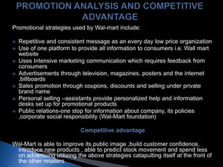 Promotional strategies used by Wal-mart include:
 Repetitive and consistent message as an every day low price organization
 Use of one platform to provide all information to consumers i.e. Wall mart
website
 Uses Intensive marketing communication which requires feedback from
consumers
 Advertisements through television, magazines, posters and the internet
,billboards
 Sales promotion through coupons, discounts and selling under private
brand name
 Personal selling –assistants provide personalized help and information
desks set up for promotional products
 Public relations-one stop for information about company, its policies
,corporate social responsibility (Wal-Mart foundation)
Competitive advantage
Wal-Mart is able to improve its public image ,build customer confidence,
introduce new products , able to predict stock movement and spend less
on advertising utilizing the above strategies catapulting itself at the front of
the other retailers
 