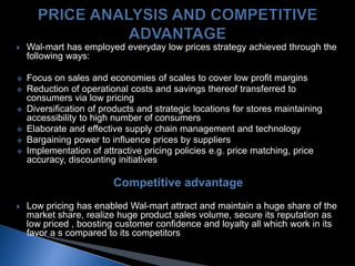  Wal-mart has employed everyday low prices strategy achieved through the
following ways:
 Focus on sales and economies of scales to cover low profit margins
 Reduction of operational costs and savings thereof transferred to
consumers via low pricing
 Diversification of products and strategic locations for stores maintaining
accessibility to high number of consumers
 Elaborate and effective supply chain management and technology
 Bargaining power to influence prices by suppliers
 Implementation of attractive pricing policies e.g. price matching, price
accuracy, discounting initiatives
Competitive advantage
 Low pricing has enabled Wal-mart attract and maintain a huge share of the
market share, realize huge product sales volume, secure its reputation as
low priced , boosting customer confidence and loyalty all which work in its
favor a s compared to its competitors
 