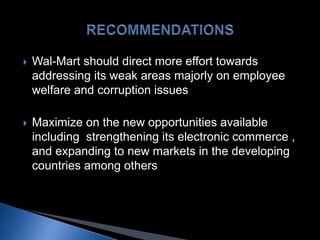  Wal-Mart should direct more effort towards
addressing its weak areas majorly on employee
welfare and corruption issues
 Maximize on the new opportunities available
including strengthening its electronic commerce ,
and expanding to new markets in the developing
countries among others
 