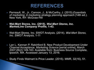  Perreault, W., Jr., Cannon, J., & McCarthy, J. (2015).Essentials
of marketing: A marketing strategy planning approach (14th ed.).
New York, NY: McGraw-Hill
 Wal-Mart Stores, Inc. (2015). Wal-Mart Stores, Inc.
MarketLine Company Profile, 1-43.
 Wal-Mart Stores, Inc. SWOT Analysis. (2014). Wal-Mart Stores,
Inc. SWOT Analysis, 1-11
 Lan L, Kannan P, Ratchford B. New Product Development Under
Channel Acceptance. Marketing Science [serial online]. March
2007;26(2):149-163. Available from: Business Source Complete,
Ipswich, MA. Accessed January 13, 2016.
 Study Finds Walmart Is Price Leader. (2015). MMR, 32(16), 51.
 