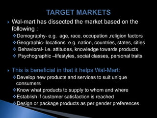  Wal-mart has dissected the market based on the
following :
Demography- e.g. age, race, occupation ,religion factors
Geographic- locations e.g. nation, countries, states, cities
 Behavioral- i.e. attitudes, knowledge towards products
 Psychographic –lifestyles, social classes, personal traits
 This is beneficial in that it helps Wal-Mart:
Develop new products and services to suit unique
consumers
Know what products to supply to whom and where
Establish if customer satisfaction is reached
Design or package products as per gender preferences
 