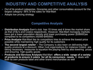  Out of its product categories, Groceries and other consumables account for the
largest category- 56% of the sales for Wal-Mart
 Adopts low pricing strategy
Competitive Analysis
 Distribution Analysis-Sam’s club has 15 times and 4 times the market share
as that of BJ’s and Costco respectively .However, Wal-Mart monopoly markets
have got a lower population density and lower purchasing power ($38000)as
compared to its competitors (42000-$45000)
 Price Analysis-Wal-Mart like its competitors tries to achieve the lowest price
possible while maintaining high quality for its customers
 The second largest retailer – The Company is also keen on delivering high-
quality products at a discount. Other rival organizations for instance Costco are
taking necessary measures to equalize the playing field by also lowering prices
and ensuring high-quality goods
 Products and Services Analysis-Wal-Mart offers a wide range of a variety
of products to ensure it caters for all its consumers needs. It deals with
both its own products label and other brand merchandise as well
 