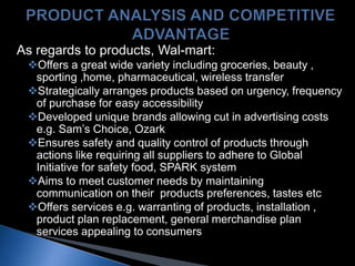 As regards to products, Wal-mart:
Offers a great wide variety including groceries, beauty ,
sporting ,home, pharmaceutical, wireless transfer
Strategically arranges products based on urgency, frequency
of purchase for easy accessibility
Developed unique brands allowing cut in advertising costs
e.g. Sam’s Choice, Ozark
Ensures safety and quality control of products through
actions like requiring all suppliers to adhere to Global
Initiative for safety food, SPARK system
Aims to meet customer needs by maintaining
communication on their products preferences, tastes etc
Offers services e.g. warranting of products, installation ,
product plan replacement, general merchandise plan
services appealing to consumers
 