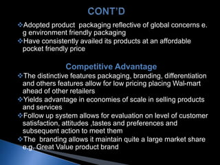 Adopted product packaging reflective of global concerns e.
g environment friendly packaging
Have consistently availed its products at an affordable
pocket friendly price
Competitive Advantage
The distinctive features packaging, branding, differentiation
and others features allow for low pricing placing Wal-mart
ahead of other retailers
Yields advantage in economies of scale in selling products
and services
Follow up system allows for evaluation on level of customer
satisfaction, attitudes ,tastes and preferences and
subsequent action to meet them
The branding allows it maintain quite a large market share
e.g. Great Value product brand
 