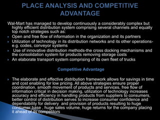 Wal-Mart has managed to develop continuously a considerably complex but
highly efficient distribution system comprising several channels and equally
top notch strategies such as:
 Open and free flow of information in the organization and its partners
 Utilization of technology in its distribution networks and its other operations-
e.g. codes, conveyor systems
 Use of innovative distribution methods-the cross docking mechanisms and
the consolidation system for products removing storage costs
 An elaborate transport system comprising of its own fleet of trucks
Competitive Advantage
 The elaborate and effective distribution framework allows for savings in time
and cost enabling for low pricing. All above strategies ensure proper
coordination, smooth movement of products and services, free flow of
information critical in decision making, utilization of technology increases
accuracy and efficiency in handling products from suppliers to consumers,
better control of distribution serves to increase consumer confidence and
dependability for delivery and provision of products resulting to huge
consumer base , huge sales volume, huge returns for the company placing
it ahead of its competitors
 