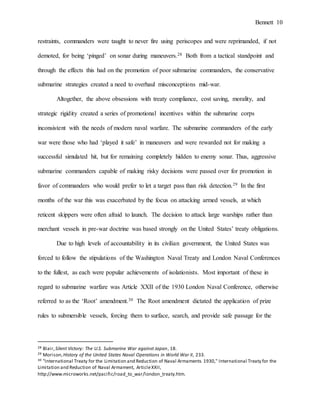 Bennett 10
restraints, commanders were taught to never fire using periscopes and were reprimanded, if not
demoted, for being ‘pinged’ on sonar during maneuvers.28 Both from a tactical standpoint and
through the effects this had on the promotion of poor submarine commanders, the conservative
submarine strategies created a need to overhaul misconceptions mid-war.
Altogether, the above obsessions with treaty compliance, cost saving, morality, and
strategic rigidity created a series of promotional incentives within the submarine corps
inconsistent with the needs of modern naval warfare. The submarine commanders of the early
war were those who had ‘played it safe’ in maneuvers and were rewarded not for making a
successful simulated hit, but for remaining completely hidden to enemy sonar. Thus, aggressive
submarine commanders capable of making risky decisions were passed over for promotion in
favor of commanders who would prefer to let a target pass than risk detection.29 In the first
months of the war this was exacerbated by the focus on attacking armed vessels, at which
reticent skippers were often afraid to launch. The decision to attack large warships rather than
merchant vessels in pre-war doctrine was based strongly on the United States’ treaty obligations.
Due to high levels of accountability in its civilian government, the United States was
forced to follow the stipulations of the Washington Naval Treaty and London Naval Conferences
to the fullest, as each were popular achievements of isolationists. Most important of these in
regard to submarine warfare was Article XXII of the 1930 London Naval Conference, otherwise
referred to as the ‘Root’ amendment.30 The Root amendment dictated the application of prize
rules to submersible vessels, forcing them to surface, search, and provide safe passage for the
28 Blair,Silent Victory: The U.S. Submarine War against Japan, 18.
29 Morison,History of the United States Naval Operations in World War II, 233.
30 "International Treaty for the Limitation and Reduction of Naval Armaments 1930," International Treaty for the
Limitation and Reduction of Naval Armament, ArticleXXII,
http://www.microworks.net/pacific/road_to_war/london_treaty.htm.
 