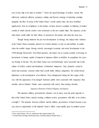 Bennett 11
crew of any ship to be sunk in wartime.31 Given the speed advantage of surface vessels, this
effectively outlawed efficient commerce raiding and forced a strategy of attacking warships
alongside the fleet. In terms of the United States’ overall surface fleet, the navy benefited
significantly from its compliance to the treaties, as these forced a complete re-thinking of surface
combat in which aircraft carriers were envisioned as the new capital ships. The Japanese, on the
other hand, would suffer for their efforts to circumvent the treaties and cheat the arms race.
Though having hindered the pre-war development of strategy, the subject-ruler relations
in the United States eventually placed it in a better situation to rely on and mobilize its public
when the conflict began. Having actively encouraged economic and social development in the
1930s through Roosevelt’s New Deal measures, the nation was in a prime position to leverage its
investments in human capital. Compared to Japanese efforts to mobilize its population for a pre-
war footing in the late ‘30s, the United States was overwhelmingly more successful due to this
culture of civilian control and abundance of industrial manpower. Also, primarily rooted in
moral and economic concerns rather than overall faulty military judgement, the civilian-based
hindrances to the development of an effective Navy disappeared during the first stages of the
war, with the appearance of an enraged American public more concerned with vengeance than
morality and an Admiral, Nimitz, more concerned with victory than existing doctrine.
Japanese Domestic Political Regime and Impact
The Japanese military governmental situation was in many ways the polar opposite to
that of the United States, instead creating a military-centric government with little to no civilian
oversight.32 The dynamic between civilians and the military government of Japan became a one-
way street as opportunists in the Imperial Army’s officer corps rapidly grew its political power
31 Blair,Silent Victory: The U.S. Submarine War against Japan, 60.
32 United States Strategic Bombing Survey, Summary Report (Pacific War), 1.
 