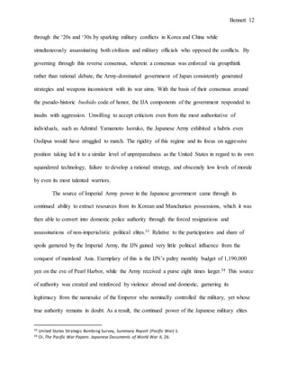 Bennett 12
through the ‘20s and ‘30s by sparking military conflicts in Korea and China while
simultaneously assassinating both civilians and military officials who opposed the conflicts. By
governing through this reverse consensus, wherein a consensus was enforced via groupthink
rather than rational debate, the Army-dominated government of Japan consistently generated
strategies and weapons inconsistent with its war aims. With the basis of their consensus around
the pseudo-historic bushido code of honor, the IJA components of the government responded to
insults with aggression. Unwilling to accept criticism even from the most authoritative of
individuals, such as Admiral Yamamoto Isoruko, the Japanese Army exhibited a hubris even
Oedipus would have struggled to match. The rigidity of this regime and its focus on aggressive
position taking led it to a similar level of unpreparedness as the United States in regard to its own
squandered technology, failure to develop a rational strategy, and obscenely low levels of morale
by even its most talented warriors.
The source of Imperial Army power in the Japanese government came through its
continued ability to extract resources from its Korean and Manchurian possessions, which it was
then able to convert into domestic police authority through the forced resignations and
assassinations of non-imperialistic political elites.33 Relative to the participation and share of
spoils garnered by the Imperial Army, the IJN gained very little political influence from the
conquest of mainland Asia. Exemplary of this is the IJN’s paltry monthly budget of 1,190,000
yen on the eve of Pearl Harbor, while the Army received a purse eight times larger.34 This source
of authority was created and reinforced by violence abroad and domestic, garnering its
legitimacy from the namesake of the Emperor who nominally controlled the military, yet whose
true authority remains in doubt. As a result, the continued power of the Japanese military elites
33 United States Strategic Bombing Survey, Summary Report (Pacific War) 1.
34 Oi,The Pacific War Papers: Japanese Documents of World War II, 26.
 