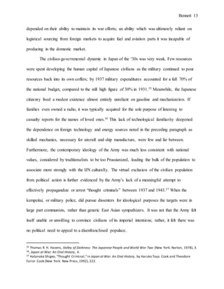 Bennett 13
depended on their ability to maintain its war efforts; an ability which was ultimately reliant on
logistical sourcing from foreign markets to acquire fuel and aviation parts it was incapable of
producing in the domestic market.
The civilian-governmental dynamic in Japan of the ‘30s was very weak. Few resources
were spent developing the human capital of Japanese civilians as the military continued to pour
resources back into its own coffers; by 1937 military expenditures accounted for a full 70% of
the national budget, compared to the still high figure of 30% in 1931.35 Meanwhile, the Japanese
citizenry lived a modest existence almost entirely unreliant on gasoline and mechanization. If
families even owned a radio, it was typically acquired for the sole purpose of listening to
casualty reports for the names of loved ones.36 This lack of technological familiarity deepened
the dependence on foreign technology and energy sources noted in the preceding paragraph as
skilled mechanics, necessary for aircraft and ship manufacture, were few and far between.
Furthermore, the contemporary ideology of the Army was much less consistent with national
values, considered by traditionalists to be too Prussianized, leading the bulk of the population to
associate more strongly with the IJN culturally. The virtual exclusion of the civilian population
from political action is further evidenced by the Army’s lack of a meaningful attempt to
effectively propagandize or arrest “thought criminals” between 1937 and 1943.37 When the
kempeitai, or military police, did pursue dissenters for ideological purposes the targets were in
large part communists, rather than generic East Asian sympathizers. It was not that the Army felt
itself unable or unwilling to convince civilians of its imperial intentions; rather, it felt there was
no political need to appeal to a disenfranchised populace.
35 Thomas R. H. Havens, Valley of Darkness: The Japanese People and World War Two (New York: Norton, 1978), 3.
36, Japan at War: An Oral History, 4.
37 Hatanaka Shigeo, "Thought Criminal,"in Japan atWar: An Oral History, by Haruko Taya. Cook and Theodore
Failor.Cook (New York: New Press,1992), 222.
 
