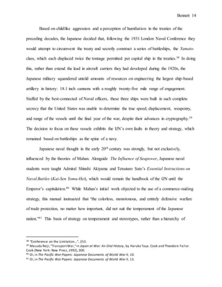 Bennett 14
Based on childlike aggression and a perception of humiliation in the treaties of the
preceding decades, the Japanese decided that, following the 1931 London Naval Conference they
would attempt to circumvent the treaty and secretly construct a series of battleships, the Yamato
class, which each displaced twice the tonnage permitted per capital ship in the treaties.38 In doing
this, rather than extend the lead in aircraft carriers they had developed during the 1920s, the
Japanese military squandered untold amounts of resources on engineering the largest ship-based
artillery in history: 18.1 inch cannons with a roughly twenty-five mile range of engagement.
Staffed by the best-connected of Naval officers, these three ships were built in such complete
secrecy that the United States was unable to determine the true speed, displacement, weaponry,
and range of the vessels until the final year of the war, despite their advances in cryptography.39
The decision to focus on these vessels exhibits the IJN’s own faults in theory and strategy, which
remained based on battleships as the spine of a navy.
Japanese naval thought in the early 20th century was strongly, but not exclusively,
influenced by the theories of Mahan. Alongside The Influence of Seapower, Japanese naval
students were taught Admiral Shinshi Akiyama and Tetsutaro Sato’s Essential Instructions on
Naval Battles (Kai-Sen Yomu-Hei), which would remain the handbook of the IJN until the
Emperor’s capitulation.40 While Mahan’s initial work objected to the use of a commerce-raiding
strategy, this manual insinuated that “the colorless, monotonous, and entirely defensive warfare
of trade protection, no matter how important, did not suit the temperament of the Japanese
nation.”41 This basis of strategy on temperament and stereotypes, rather than a hierarchy of
38 “Conference on the Limitation…”, 253.
39 Masuda Reiji,"TransportWar,"in Japan at War: An Oral History, by Haruko Taya. Cook and Theodore Failor.
Cook (New York: New Press,1992),300.
40 Oi,in The Pacific War Papers: Japanese Documents of World War II, 10.
41 Oi,in The Pacific War Papers: Japanese Documents of World War II, 13.
 
