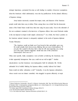 Bennett 15
strategic importance, permeated the army as well, leading to a number of incorrect assumptions
about the Americans which unfortunately were also key justifications for the claimed efficiency
of Japanese strategy.
Army leaders incorrectly assumed the temper, traits, and character of the American
people would make them easy to defeat. Prime among these was a belief that the democratic
nature of the United States would force them into suing for peace easily. Even in the aftermath of
the war a sentiment remained in the interviews of Japanese officers that a naval blockade similar
to the one imposed on Japan would cripple a democracy.42 As a whole, the Army’s position on
the American national character is adequately explained in the words of Japanese diplomat
Yosuke Matsuoka:
“The American would not thank you if you bowed to him and politely gave way.
He would actually look down on you, thinking that you were a total pushover. If
you give him a punch in the face, that’s when he will start respecting you, seeing
you as his equal. Japanese diplomats should take note of this [American
character](sic) from now on.”43
Other, more specific, faulty assumptions were as foolish as believing the Americans, due
to their apparently homogenous blue eyes, could not see well at night.44 Another
miscalculation was that Americans were inadequately built for submarine life. On this
unfounded bit of wishful thinking the Japanese military actually believed the United
States would not utilize submarines at all.45 Ironically, it was the Japanese submariners,
whose vessels were not climate controlled, who struggled to operate efficiently in tropic
42 Saburo Tadenuma, Commander, IJN and T. H. Moorer, Commander, USN, "Nav. No 54 Mine Counter-Measures
27 October 1945," in Interrogations of Japanese Officials, vol. 1 (Washington,D.C.: U.S. Strategic Bombing Survey
(Pacific) Naval AnalysisDivision,1946),217.
43 Eri Hotta, Japan 1941: Countdown to Infamy (Vintage, 2014),73.
44 Ito, The End of the Imperial Japanese Navy, 25.
45 Oi,in The Pacific War Papers: Japanese Documents of World War II, 14.
 