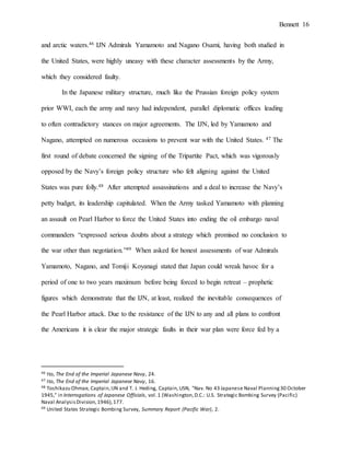 Bennett 16
and arctic waters.46 IJN Admirals Yamamoto and Nagano Osami, having both studied in
the United States, were highly uneasy with these character assessments by the Army,
which they considered faulty.
In the Japanese military structure, much like the Prussian foreign policy system
prior WWI, each the army and navy had independent, parallel diplomatic offices leading
to often contradictory stances on major agreements. The IJN, led by Yamamoto and
Nagano, attempted on numerous occasions to prevent war with the United States. 47 The
first round of debate concerned the signing of the Tripartite Pact, which was vigorously
opposed by the Navy’s foreign policy structure who felt aligning against the United
States was pure folly.48 After attempted assassinations and a deal to increase the Navy’s
petty budget, its leadership capitulated. When the Army tasked Yamamoto with planning
an assault on Pearl Harbor to force the United States into ending the oil embargo naval
commanders “expressed serious doubts about a strategy which promised no conclusion to
the war other than negotiation.”49 When asked for honest assessments of war Admirals
Yamamoto, Nagano, and Tomiji Koyanagi stated that Japan could wreak havoc for a
period of one to two years maximum before being forced to begin retreat – prophetic
figures which demonstrate that the IJN, at least, realized the inevitable consequences of
the Pearl Harbor attack. Due to the resistance of the IJN to any and all plans to confront
the Americans it is clear the major strategic faults in their war plan were force fed by a
46 Ito, The End of the Imperial Japanese Navy, 24.
47 Ito, The End of the Imperial Japanese Navy, 16.
48 Toshikazu Ohmae, Captain,IJN and T. J. Heding, Captain,USN, "Nav. No 43 Japanese Naval Planning30 October
1945," in Interrogations of Japanese Officials, vol.1 (Washington,D.C.: U.S. Strategic Bombing Survey (Pacific)
Naval AnalysisDivision,1946),177.
49 United States Strategic Bombing Survey, Summary Report (Pacific War), 2.
 