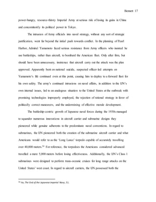 Bennett 17
power-hungry, resource-thirsty Imperial Army at serious risk of losing its gains in China
and concomitantly its political power in Tokyo.
The intrusion of Army officials into naval strategy, without any sort of strategic
justification, went far beyond the initial push towards conflict. In the planning of Pearl
Harbor, Admiral Yamamoto faced serious resistance from Army officers who insisted he
use battleships, rather than aircraft, to bombard the American fleet. Only after firm, but
should have been unnecessary, insistence that aircraft carry out the attack was the plan
approved. Apparently bent on national suicide, suspected officer-led attempts on
Yamamoto’s life continued even at this point, causing him to deploy to a forward fleet for
his own safety. The army’s continued intrusions on naval affairs, in addition to the IJN’s
own internal issues, led to an analogous situation to the United States at the outbreak with
promising technologies improperly employed, the rejection of rational strategy in favor of
politically correct maneuvers, and the undermining of effective morale development.
The battleship-centric growth of Japanese naval forces during the 1930s managed
to squander numerous innovations in aircraft carrier and submarine designs they
pioneered while genuine adherents to the predominate naval conventions. In regard to
submarines, the IJN pioneered both the creation of the submarine aircraft carrier and what
Americans would refer to as the ‘Long Lance’ torpedo capable of accurately travelling
over 40,000 meters.50 For reference, the torpedoes the Americans considered advanced
travelled a mere 5,000 meters before losing effectiveness. Additionally, the IJN’s Class 1
submarines were designed to perform trans-oceanic cruises for long range attacks on the
United States’ west coast. In regard to aircraft carriers, the IJN possessed both the
50 Ito, The End of the Japanese Imperial Navy, 51.
 