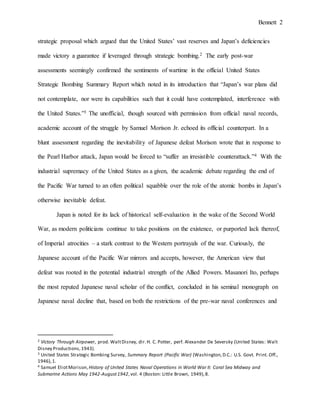Bennett 2
United States used strategic bombing to leverage its vast industrial reserves against Japan’s
corresponding deficiencies.2 The early post-war assessments seemingly confirmed the wartime
sentiments in the official United States Strategic Bombing Summary Report, which noted in its
introduction that “Japan’s war plans did not contemplate, nor were its capabilities such that it
could have contemplated, interference with the United States.”3 The unofficial - though sourced
with permission from official naval records - academic account of the struggle by Samuel
Morison Jr. echoed its official counterpart. In a blunt assessment regarding the inevitability of
Japanese defeat Morison wrote that in response to the Pearl Harbor attack, Japan would be forced
to “suffer an irresistible counterattack.”4 With the industrial supremacy of the United States a
given, the academic debate regarding the end of the Pacific War turned to an often political
squabble over the atomic bombs’ roles in Japan’s otherwise inevitable defeat.
Japan is noted for its lack of historical self-evaluation in the wake of the Second World
War, as modern politicians continue to take positions on the existence, or purported lack thereof,
of Imperial atrocities – a stark contrast to the Western portrayals of the war. Curiously, the
Japanese account of the Pacific War mirrors and accepts, however, the American view that
defeat was rooted in the potential industrial strength of the Allied Powers. Masanori Ito, perhaps
the most reputed Japanese naval scholar of the conflict, concluded in his seminal monograph on
Japanese naval decline that, based on both the restrictions of the pre-war naval conferences and
resource limitations, “Japan had no chance of winning a war.”5 Written in 1956, Ito’s ideas were
2 Victory Through Airpower, prod. WaltDisney, dir.H. C. Potter, perf. Alexander De Seversky (United States: Walt
Disney Productions,1943).
3 United States Strategic Bombing Survey, Summary Report (Pacific War) (Washington,D.C.: U.S. Govt. Print. Off.,
1946),1.
4 Samuel EliotMorison, History of United States Naval Operations in World War II: Coral Sea Midway and
Submarine Actions May 1942-August1942,vol. 4 (Boston: Little Brown, 1949),8.
5 Masanori Ito,The End of the Imperial Japanese Navy, trans.Roger Pineau and Andrew Y. Kuroda (London:
Weidenfeld and Nicolson,1956),201.
 