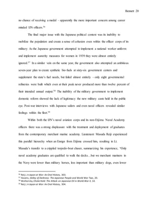 Bennett 20
no chance of receiving a medal – apparently the more important concern among career
minded IJN officers.56
The final major issue with the Japanese political context was its inability to
mobilize the population and create a sense of cohesion even within the officer corps of its
military As the Japanese government attempted to implement a national worker uniform
and implement austerity measures for women in 1939 they were almost entirely
ignored.57 In a similar vein on the same year, the government also attempted an ambitious
seven-year plan to create synthetic bio-fuels at sixty-six government centers and
supplement the state’s fuel needs, but failed almost entirely – only eight governmental
refineries were built which even at their peak never produced more than twelve percent of
their intended annual output.58 The inability of the military government to implement
domestic reform showed the lack of legitimacy the new military caste held in the public
eye. Post-war interviews with Japanese sailors and even naval officers revealed similar
feelings within the fleet.59
Within both the IJN’s naval aviation corps and its non-Etijima Naval Academy
officers there was a strong displeasure with the treatment and deployment of graduates
from the contemporary merchant marine academy. Lieutenant Masuda Reiji experienced
this parallel hierarchy when an Ensign from Etijima crossed him, resulting in Lt.
Masuda’s transfer to a crippled torpedo-boat chaser, summarizing his experience, “Only
naval academy graduates are qualified to walk the decks…but we merchant mariners in
the Navy were lower than military horses, less important than military dogs, even lower
56 Reiji,in Japan at War: An Oral History, 303.
57 Havens, Valley of Darkness: The Japanese People and World War Two, 20.
58 Wolborsky,ChokeHold: The Attack on Japanese Oil in World War II, 14.
59 Reiji,in Japan at War: An Oral History, 304.
 