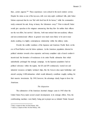 Bennett 21
than…carrier pigeons.”60 These experiences were echoed in the naval aviation service.
Despite his status as one of the top aces, with over sixty-eight confirmed kills, pilot Sakai
Saburo expressed that he was “fed with food best fit for horses,” while his commanders
rarely contacted his unit, living in luxury five kilometers away.61 Prior to takeoff, Sakai
would give speeches to his wingmen announcing that they flew for neither their officers
nor the war effort, but survival. Likewise, both men noticed that non-academy officers
and non-commissioned officers in general were much more likely to be sent to near
death, resulting in a highly contemptuous relationship within the military ranks.
Overall, the conflict readiness of the Japanese and American Pacific fleets on the
eve of Pearl Harbor were far below optimum. As the American population directed its
political attention towards a less expensive and treaty compliant style of naval combat it
incentivized the formation of weaknesses in its entire Pacific submarine fleet which
undoubtedly prolonged the strategic campaign. As the Japanese population had no
political relevance within the regime, the IJA and IJN continuously wasted raw and
industrial resources on highly technical ships, like the Yamato-class super battleships and
aircraft carrying I-400 submarines which would ultimately contribute roughly nothing for
their massive investments. By 1943, however, the advantage clearly began to favor the
Americans.
The Adaptation
The culmination of the American doctrinal changes came in 1943 when the
United States Navy made several crucial developments in its strategic efforts. First, the
codebreaking machines were finally being put to proper use as Admiral Nimitz focused
60 Reiji,in Japan at War: An Oral History, 303.
61 Saburo, in Japan at War: An Oral History, 140.
 