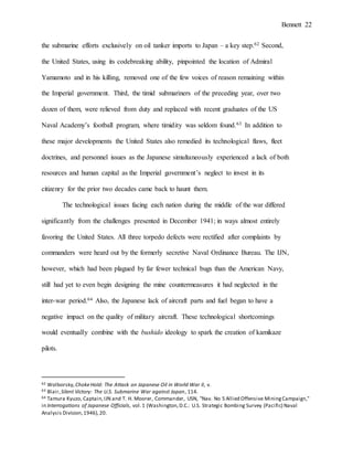 Bennett 22
the submarine efforts exclusively on oil tanker imports to Japan – a key step.62 Second,
the United States, using its codebreaking ability, pinpointed the location of Admiral
Yamamoto and in his killing, removed one of the few voices of reason remaining within
the Imperial government. Third, the timid submariners of the preceding year, over two
dozen of them, were relieved from duty and replaced with recent graduates of the US
Naval Academy’s football program, where timidity was seldom found.63 In addition to
these major developments the United States also remedied its technological flaws, fleet
doctrines, and personnel issues as the Japanese simultaneously experienced a lack of both
resources and human capital as the Imperial government’s neglect to invest in its
citizenry for the prior two decades came back to haunt them.
The technological issues facing each nation during the middle of the war differed
significantly from the challenges presented in December 1941; in ways almost entirely
favoring the United States. All three torpedo defects were rectified after complaints by
commanders were heard out by the formerly secretive Naval Ordinance Bureau. The IJN,
however, which had been plagued by far fewer technical bugs than the American Navy,
still had yet to even begin designing the mine countermeasures it had neglected in the
inter-war period.64 Also, the Japanese lack of aircraft parts and fuel began to have a
negative impact on the quality of military aircraft. These technological shortcomings
would eventually combine with the bushido ideology to spark the creation of kamikaze
pilots.
62 Wolborsky,ChokeHold: The Attack on Japanese Oil in World War II, v.
63 Blair,Silent Victory: The U.S. Submarine War against Japan, 114.
64 Tamura Kyuzo, Captain,IJN and T. H. Moorer, Commander, USN, "Nav. No 5 Allied Offensive MiningCampaign,"
in Interrogations of Japanese Officials, vol.1 (Washington,D.C.: U.S. Strategic Bombing Survey (Pacific) Naval
Analysis Division,1946),20.
 
