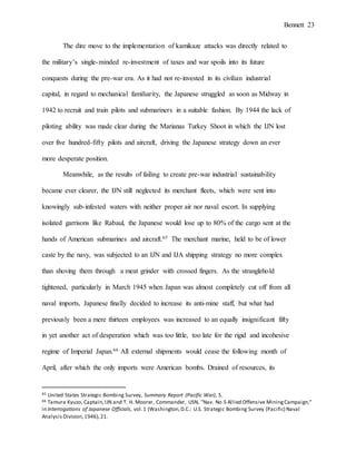 Bennett 23
The dire move to the implementation of kamikaze attacks was directly related to
the military’s single-minded re-investment of taxes and war spoils into its future
conquests during the pre-war era. As it had not re-invested in its civilian industrial
capital, in regard to mechanical familiarity, the Japanese struggled as soon as Midway in
1942 to recruit and train pilots and submariners in a suitable fashion. By 1944 the lack of
piloting ability was made clear during the Marianas Turkey Shoot in which the IJN lost
over five hundred-fifty pilots and aircraft, driving the Japanese strategy down an ever
more desperate position.
Meanwhile, as the results of failing to create pre-war industrial sustainability
became ever clearer, the IJN still neglected its merchant fleets, which were sent into
knowingly sub-infested waters with neither proper air nor naval escort. In supplying
isolated garrisons like Rabaul, the Japanese would lose up to 80% of the cargo sent at the
hands of American submarines and aircraft.65 The merchant marine, held to be of lower
caste by the navy, was subjected to an IJN and IJA shipping strategy no more complex
than shoving them through a meat grinder with crossed fingers. As the stranglehold
tightened, particularly in March 1945 when Japan was almost completely cut off from all
naval imports, Japanese finally decided to increase its anti-mine staff, but what had
previously been a mere thirteen employees was increased to an equally insignificant fifty
in yet another act of desperation which was too little, too late for the rigid and incohesive
regime of Imperial Japan.66 All external shipments would cease the following month of
April, after which the only imports were American bombs. Drained of resources, its
65 United States Strategic Bombing Survey, Summary Report (Pacific War), 5.
66 Tamura Kyuzo, Captain,IJN and T. H. Moorer, Commander, USN, "Nav. No 5 Allied Offensive MiningCampaign,"
in Interrogations of Japanese Officials, vol.1 (Washington,D.C.: U.S. Strategic Bombing Survey (Pacific) Naval
Analysis Division,1946),21.
 