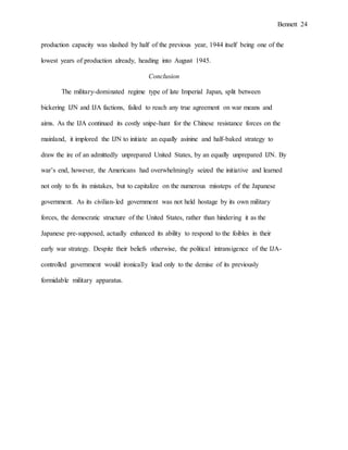 Bennett 24
production capacity was slashed by half of the previous year, 1944 itself being one of the
lowest years of production already, heading into August 1945.
Conclusion
The military-dominated regime type of late Imperial Japan, split between
bickering IJN and IJA factions, failed to reach any true agreement on war means and
aims. As the IJA continued its costly snipe-hunt for the Chinese resistance forces on the
mainland, it implored the IJN to initiate an equally asinine and half-baked strategy to
draw the ire of an admittedly unprepared United States, by an equally unprepared IJN. By
war’s end, however, the Americans had overwhelmingly seized the initiative and learned
not only to fix its mistakes, but to capitalize on the numerous missteps of the Japanese
government. As its civilian-led government was not held hostage by its own military
forces, the democratic structure of the United States, rather than hindering it as the
Japanese pre-supposed, actually enhanced its ability to respond to the foibles in their
early war strategy. Despite their beliefs otherwise, the political intransigence of the IJA-
controlled government would ironically lead only to the demise of its previously
formidable military apparatus.
 
